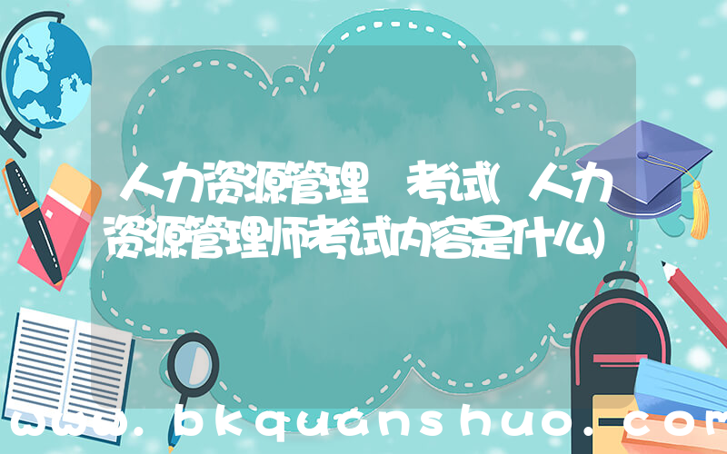人力资源管理 考试(人力资源管理师考试内容是什么)
